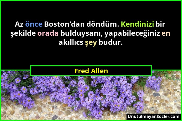 Fred Allen - Az önce Boston'dan döndüm. Kendinizi bir şekilde orada bulduysanı, yapabileceğiniz en akıllıcs şey budur....