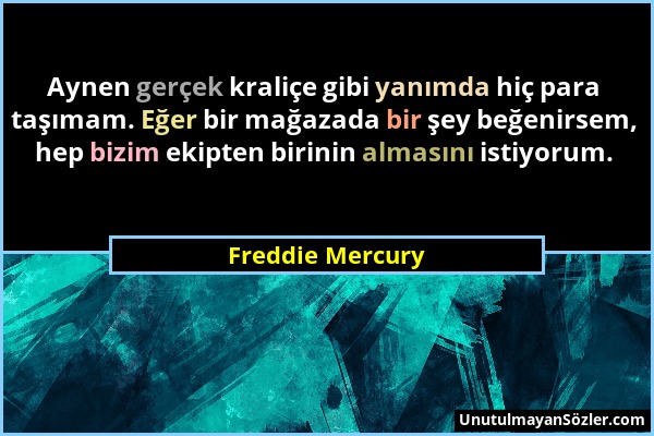 Freddie Mercury - Aynen gerçek kraliçe gibi yanımda hiç para taşımam. Eğer bir mağazada bir şey beğenirsem, hep bizim ekipten birinin almasını istiyor...