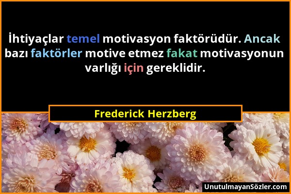 Frederick Herzberg - İhtiyaçlar temel motivasyon faktörüdür. Ancak bazı faktörler motive etmez fakat motivasyonun varlığı için gereklidir....