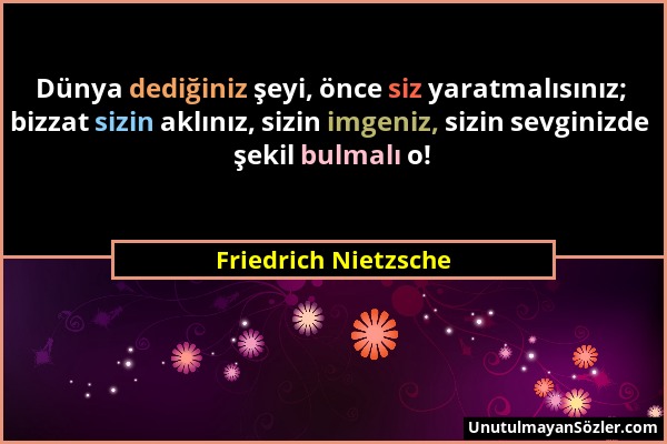 Friedrich Nietzsche - Dünya dediğiniz şeyi, önce siz yaratmalısınız; bizzat sizin aklınız, sizin imgeniz, sizin sevginizde şekil bulmalı o!...