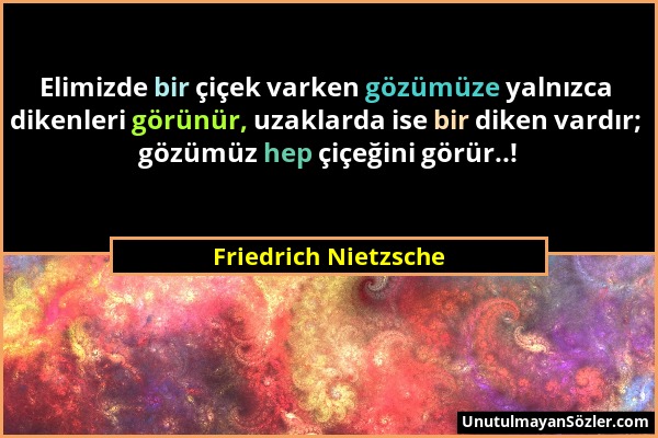 Friedrich Nietzsche - Elimizde bir çiçek varken gözümüze yalnızca dikenleri görünür, uzaklarda ise bir diken vardır; gözümüz hep çiçeğini görür..!...