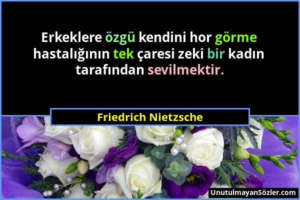 Friedrich Nietzsche - Erkeklere özgü kendini hor görme hastalığının tek çaresi zeki bir kadın tarafından sevilmektir....