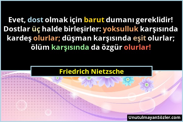 Friedrich Nietzsche - Evet, dost olmak için barut dumanı gereklidir! Dostlar üç halde birleşirler: yoksulluk karşısında kardeş olurlar; düşman karşısı...