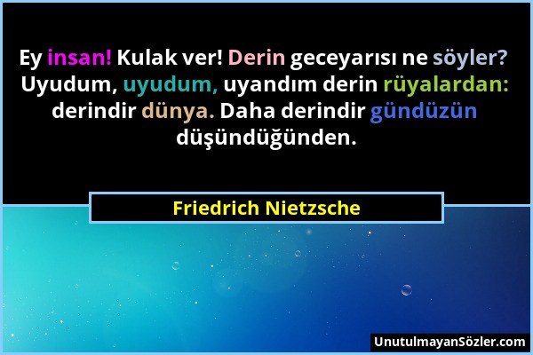 Friedrich Nietzsche - Ey insan! Kulak ver! Derin geceyarısı ne söyler? Uyudum, uyudum, uyandım derin rüyalardan: derindir dünya. Daha derindir gündüzü...
