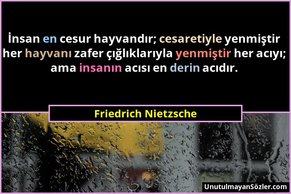 Friedrich Nietzsche - İnsan en cesur hayvandır; cesaretiyle yenmiştir her hayvanı zafer çığlıklarıyla yenmiştir her acıyı; ama insanın acısı en derin...