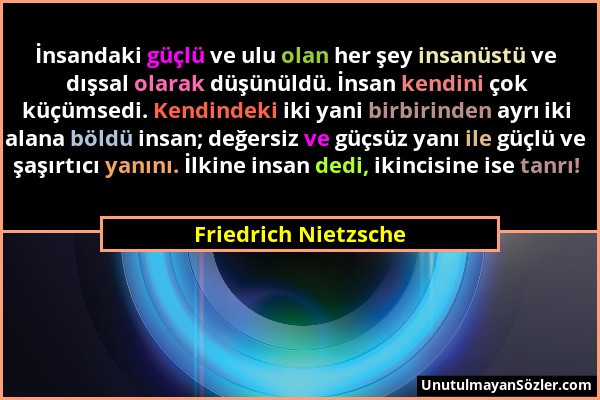 Friedrich Nietzsche - İnsandaki güçlü ve ulu olan her şey insanüstü ve dışsal olarak düşünüldü. İnsan kendini çok küçümsedi. Kendindeki iki yani birbi...