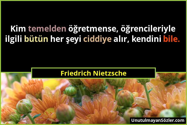 Friedrich Nietzsche - Kim temelden öğretmense, öğrencileriyle ilgili bütün her şeyi ciddiye alır, kendini bile....