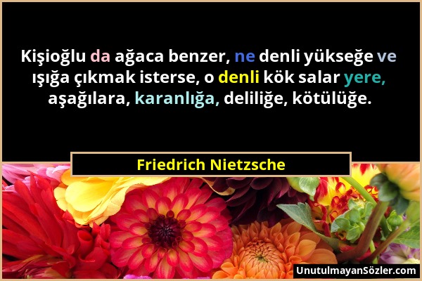 Friedrich Nietzsche - Kişioğlu da ağaca benzer, ne denli yükseğe ve ışığa çıkmak isterse, o denli kök salar yere, aşağılara, karanlığa, deliliğe, kötü...