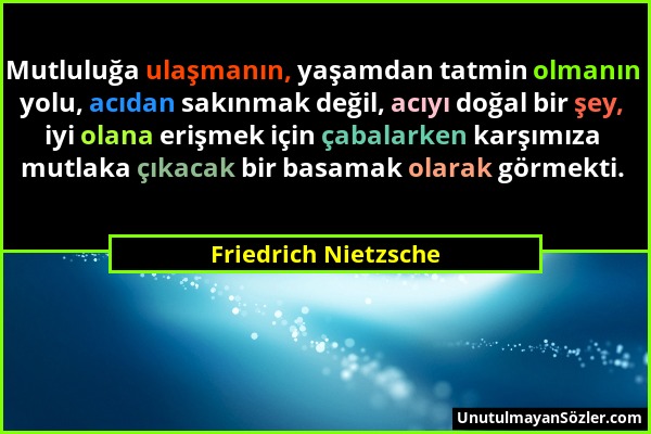 Friedrich Nietzsche - Mutluluğa ulaşmanın, yaşamdan tatmin olmanın yolu, acıdan sakınmak değil, acıyı doğal bir şey, iyi olana erişmek için çabalarken...
