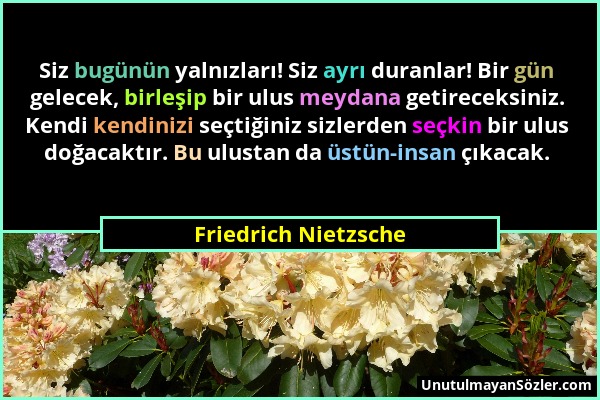 Friedrich Nietzsche - Siz bugünün yalnızları! Siz ayrı duranlar! Bir gün gelecek, birleşip bir ulus meydana getireceksiniz. Kendi kendinizi seçtiğiniz...