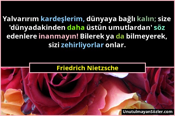 Friedrich Nietzsche - Yalvarırım kardeşlerim, dünyaya bağlı kalın; size 'dünyadakinden daha üstün umutlardan' söz edenlere inanmayın! Bilerek ya da bi...