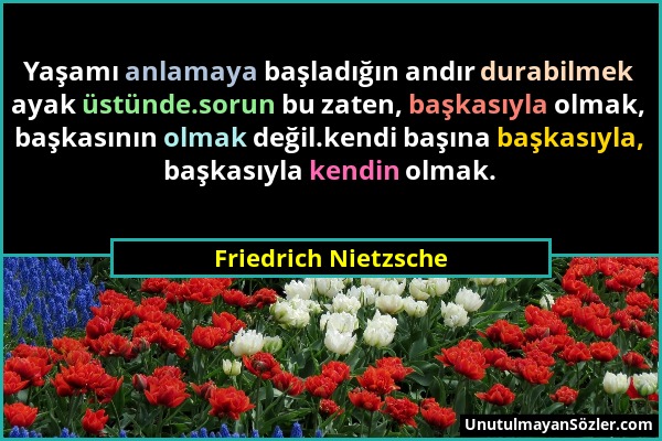 Friedrich Nietzsche - Yaşamı anlamaya başladığın andır durabilmek ayak üstünde.sorun bu zaten, başkasıyla olmak, başkasının olmak değil.kendi başına b...