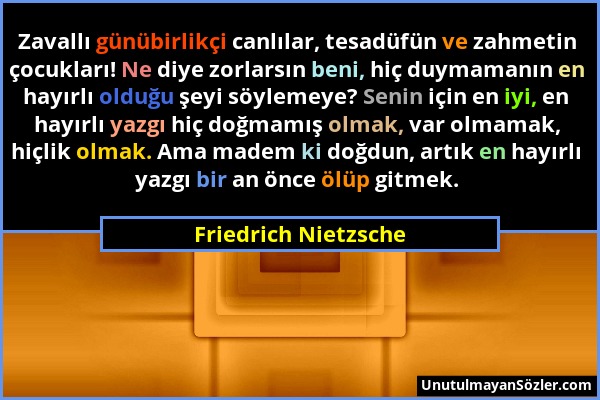 Friedrich Nietzsche - Zavallı günübirlikçi canlılar, tesadüfün ve zahmetin çocukları! Ne diye zorlarsın beni, hiç duymamanın en hayırlı olduğu şeyi sö...