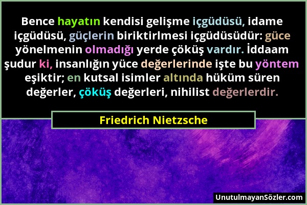 Friedrich Nietzsche - Bence hayatın kendisi gelişme içgüdüsü, idame içgüdüsü, güçlerin biriktirlmesi içgüdüsüdür: güce yönelmenin olmadığı yerde çöküş...