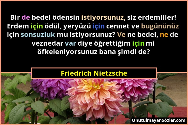 Friedrich Nietzsche - Bir de bedel ödensin istiyorsunuz, siz erdemliler! Erdem için ödül, yeryüzü için cennet ve bugününüz için sonsuzluk mu istiyorsu...
