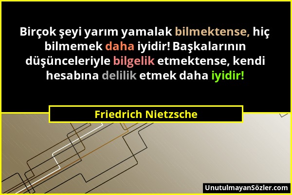 Friedrich Nietzsche - Birçok şeyi yarım yamalak bilmektense, hiç bilmemek daha iyidir! Başkalarının düşünceleriyle bilgelik etmektense, kendi hesabına...