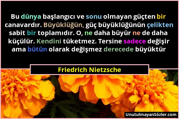 Friedrich Nietzsche - Bu dünya başlangıcı ve sonu olmayan güçten bir canavardır. Büyüklüğün, güç büyüklüğünün çelikten sabit bir toplamıdır. O, ne dah...