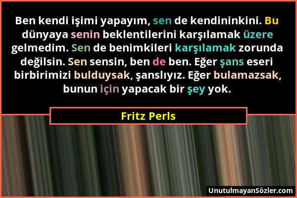 Fritz Perls - Ben kendi işimi yapayım, sen de kendininkini. Bu dünyaya senin beklentilerini karşılamak üzere gelmedim. Sen de benimkileri karşılamak z...