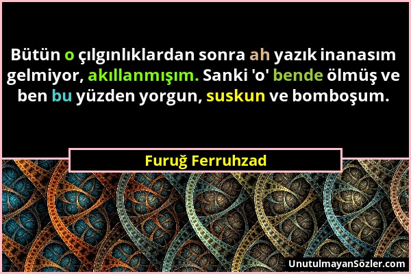 Furuğ Ferruhzad - Bütün o çılgınlıklardan sonra ah yazık inanasım gelmiyor, akıllanmışım. Sanki 'o' bende ölmüş ve ben bu yüzden yorgun, suskun ve bom...