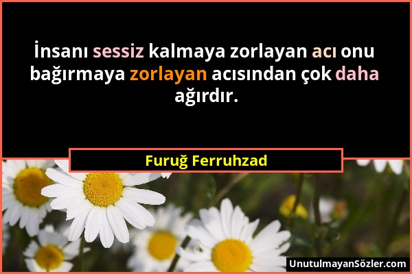 Furuğ Ferruhzad - İnsanı sessiz kalmaya zorlayan acı onu bağırmaya zorlayan acısından çok daha ağırdır....