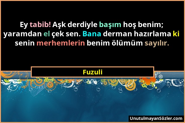 Fuzuli - Ey tabib! Aşk derdiyle başım hoş benim; yaramdan el çek sen. Bana derman hazırlama ki senin merhemlerin benim ölümüm sayılır....