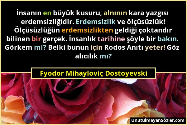 Fyodor Mihayloviç Dostoyevski - İnsanın en büyük kusuru, alnının kara yazgısı erdemsizliğidir. Erdemsizlik ve ölçüsüzlük! Ölçüsüzlüğün erdemsizlikten...