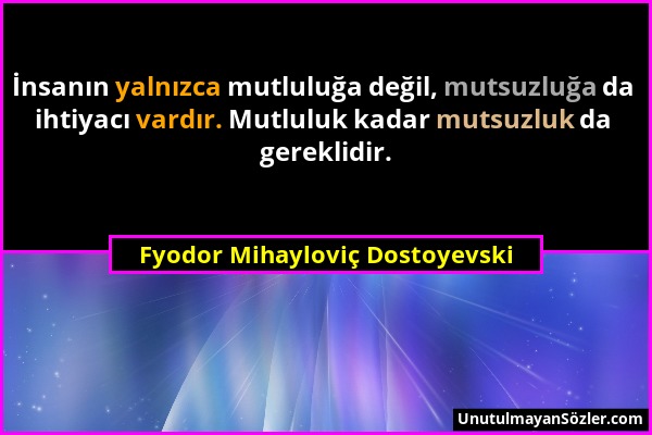 Fyodor Mihayloviç Dostoyevski - İnsanın yalnızca mutluluğa değil, mutsuzluğa da ihtiyacı vardır. Mutluluk kadar mutsuzluk da gereklidir....