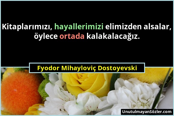 Fyodor Mihayloviç Dostoyevski - Kitaplarımızı, hayallerimizi elimizden alsalar, öylece ortada kalakalacağız....