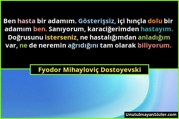 Fyodor Mihayloviç Dostoyevski - Ben hasta bir adamım. Gösterişsiz, içi hınçla dolu bir adamım ben. Sanıyorum, karaciğerimden hastayım. Doğrusunu ister...