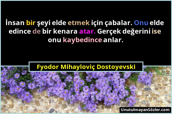 Fyodor Mihayloviç Dostoyevski - İnsan bir şeyi elde etmek için çabalar. Onu elde edince de bir kenara atar. Gerçek değerini ise onu kaybedince anlar....