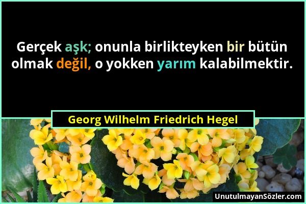 Georg Wilhelm Friedrich Hegel - Gerçek aşk; onunla birlikteyken bir bütün olmak değil, o yokken yarım kalabilmektir....