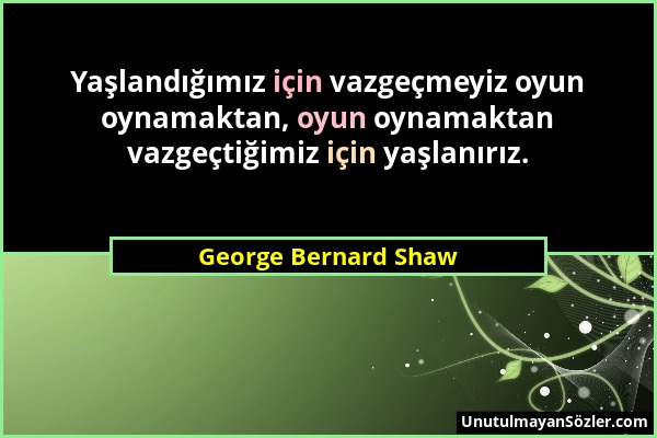 George Bernard Shaw - Yaşlandığımız için vazgeçmeyiz oyun oynamaktan, oyun oynamaktan vazgeçtiğimiz için yaşlanırız....