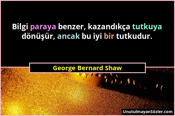George Bernard Shaw - Bilgi paraya benzer, kazandıkça tutkuya dönüşür, ancak bu iyi bir tutkudur....