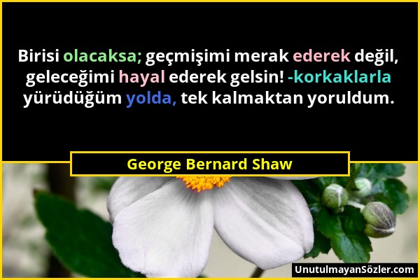 George Bernard Shaw - Birisi olacaksa; geçmişimi merak ederek değil, geleceğimi hayal ederek gelsin! -korkaklarla yürüdüğüm yolda, tek kalmaktan yorul...