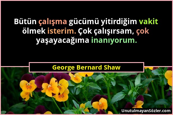 George Bernard Shaw - Bütün çalışma gücümü yitirdiğim vakit ölmek isterim. Çok çalışırsam, çok yaşayacağıma inanıyorum....