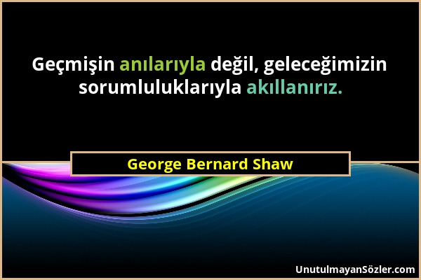George Bernard Shaw - Geçmişin anılarıyla değil, geleceğimizin sorumluluklarıyla akıllanırız....