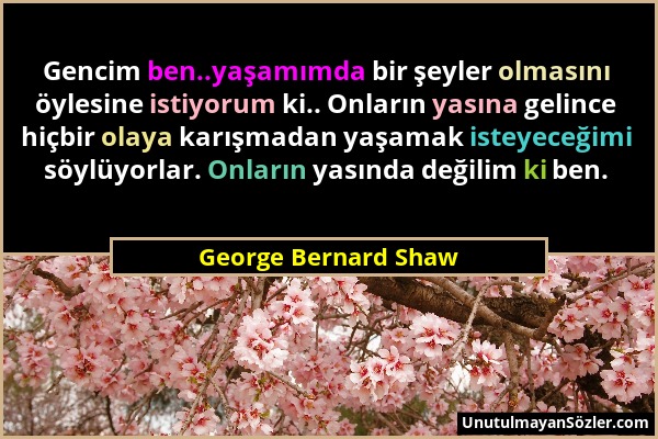 George Bernard Shaw - Gencim ben..yaşamımda bir şeyler olmasını öylesine istiyorum ki.. Onların yasına gelince hiçbir olaya karışmadan yaşamak isteyec...