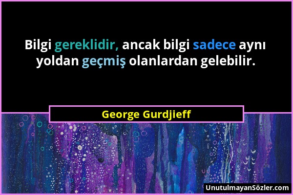 George Gurdjieff - Bilgi gereklidir, ancak bilgi sadece aynı yoldan geçmiş olanlardan gelebilir....