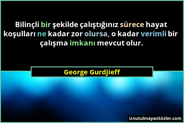 George Gurdjieff - Bilinçli bir şekilde çalıştığınız sürece hayat koşulları ne kadar zor olursa, o kadar verimli bir çalışma imkanı mevcut olur....