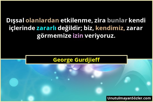 George Gurdjieff - Dışsal olanlardan etkilenme, zira bunlar kendi içlerinde zararlı değildir; biz, kendimiz, zarar görmemize izin veriyoruz....