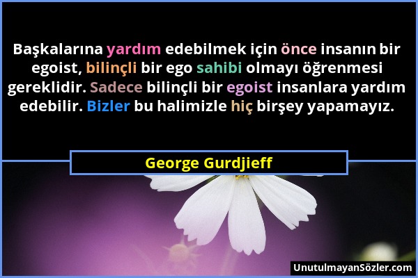 George Gurdjieff - Başkalarına yardım edebilmek için önce insanın bir egoist, bilinçli bir ego sahibi olmayı öğrenmesi gereklidir. Sadece bilinçli bir...