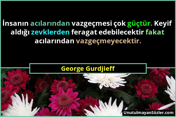George Gurdjieff - İnsanın acılarından vazgeçmesi çok güçtür. Keyif aldığı zevklerden feragat edebilecektir fakat acılarından vazgeçmeyecektir....