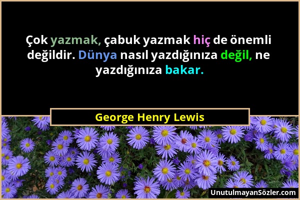 George Henry Lewis - Çok yazmak, çabuk yazmak hiç de önemli değildir. Dünya nasıl yazdığınıza değil, ne yazdığınıza bakar....