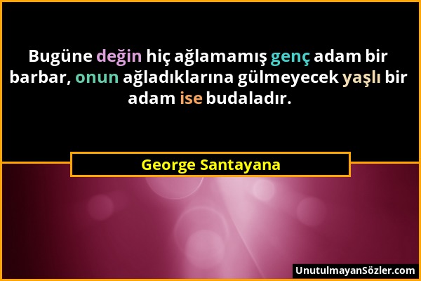 George Santayana - Bugüne değin hiç ağlamamış genç adam bir barbar, onun ağladıklarına gülmeyecek yaşlı bir adam ise budaladır....