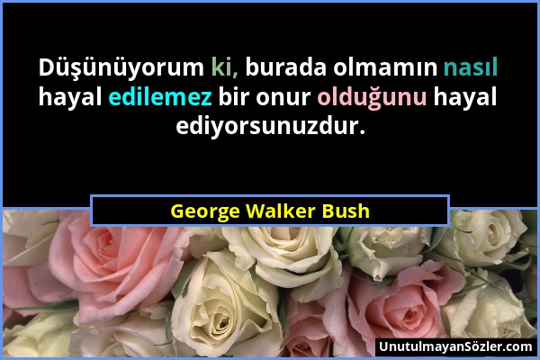 George Walker Bush - Düşünüyorum ki, burada olmamın nasıl hayal edilemez bir onur olduğunu hayal ediyorsunuzdur....