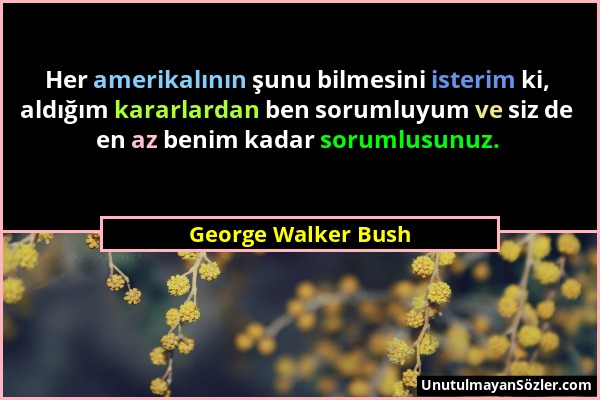 George Walker Bush - Her amerikalının şunu bilmesini isterim ki, aldığım kararlardan ben sorumluyum ve siz de en az benim kadar sorumlusunuz....