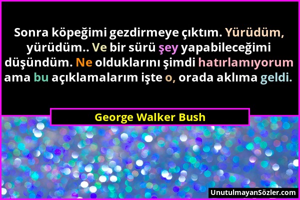 George Walker Bush - Sonra köpeğimi gezdirmeye çıktım. Yürüdüm, yürüdüm.. Ve bir sürü şey yapabileceğimi düşündüm. Ne olduklarını şimdi hatırlamıyorum...