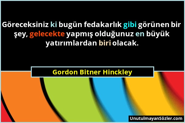 Gordon Bitner Hinckley - Göreceksiniz ki bugün fedakarlık gibi görünen bir şey, gelecekte yapmış olduğunuz en büyük yatırımlardan biri olacak....