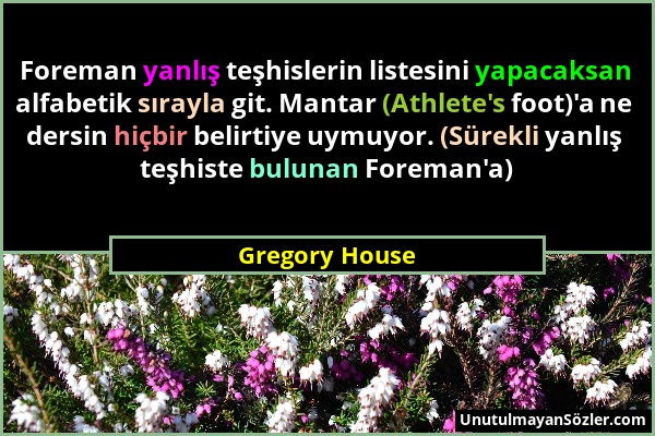 Gregory House - Foreman yanlış teşhislerin listesini yapacaksan alfabetik sırayla git. Mantar (Athlete's foot)'a ne dersin hiçbir belirtiye uymuyor. (...