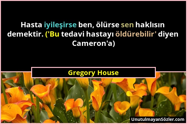 Gregory House - Hasta iyileşirse ben, ölürse sen haklısın demektir. ('Bu tedavi hastayı öldürebilir' diyen Cameron'a)...